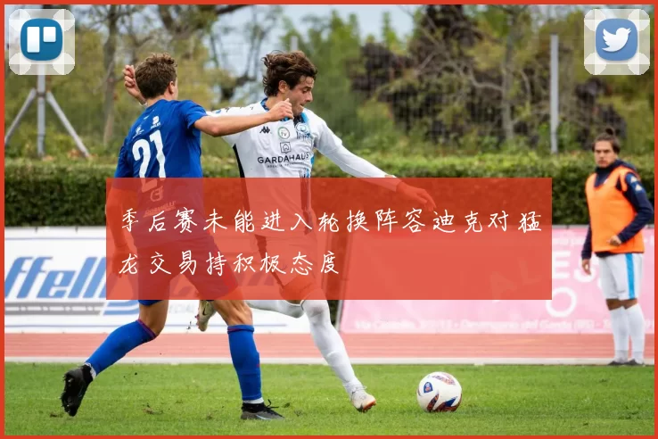 季后赛未能进入轮换阵容迪克对猛龙交易持积极态度
