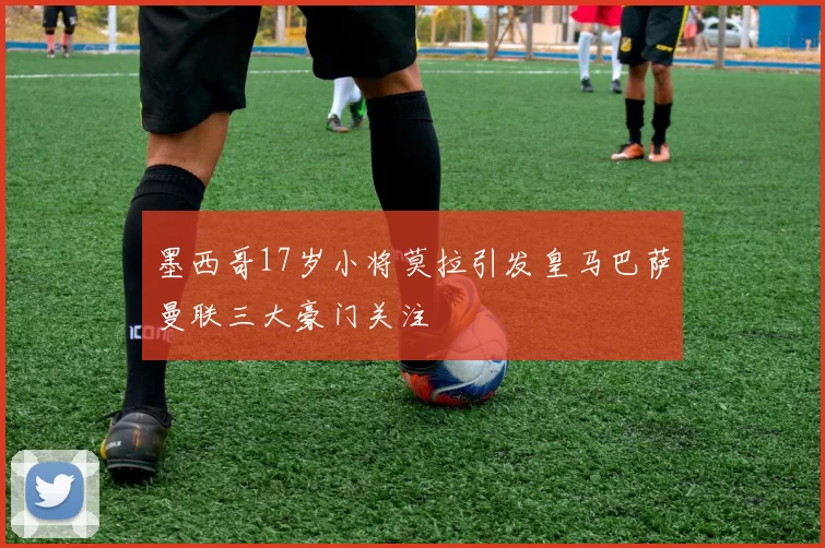 墨西哥17岁小将莫拉引发皇马巴萨曼联三大豪门关注