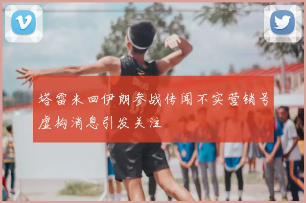 塔雷米回伊朗参战传闻不实营销号虚构消息引发关注