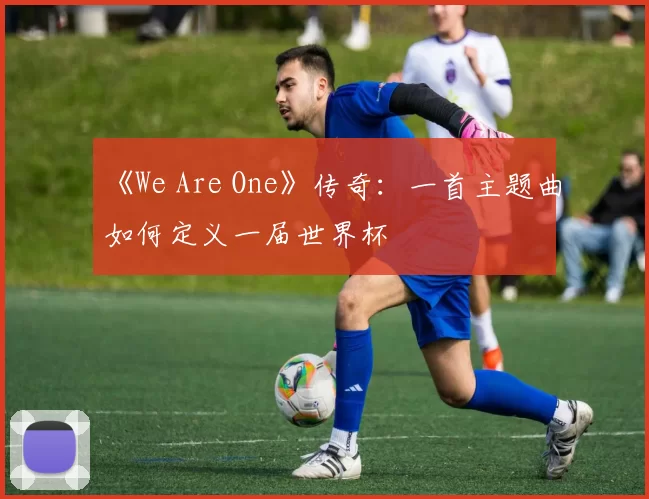 《We Are One》传奇:一首主题曲如何定义一届世界杯
