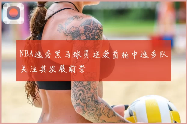 NBA选秀黑马球员逆袭首轮中选多队关注其发展前景