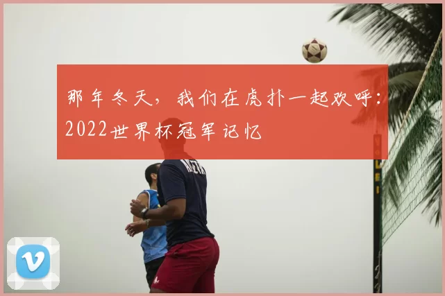 那年冬天,我们在虎扑一起欢呼:2022世界杯冠军记忆