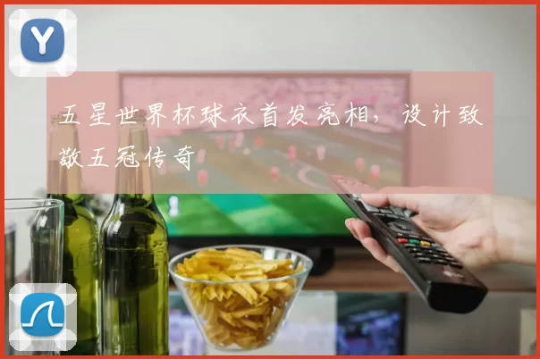 五星世界杯球衣首发亮相,设计致敬五冠传奇