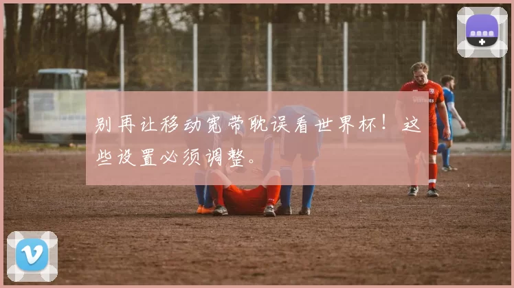 别再让移动宽带耽误看世界杯!这些设置必须调整。