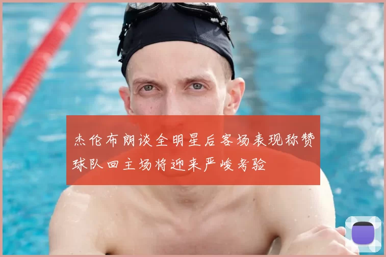 杰伦布朗谈全明星后客场表现称赞球队回主场将迎来严峻考验