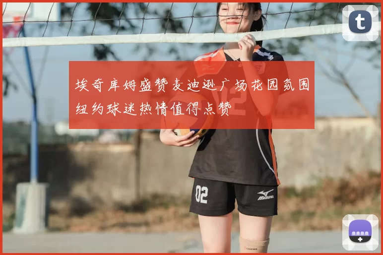 埃奇库姆盛赞麦迪逊广场花园氛围纽约球迷热情值得点赞