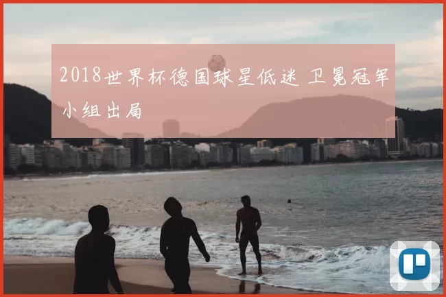 2018世界杯德国球星低迷 卫冕冠军小组出局