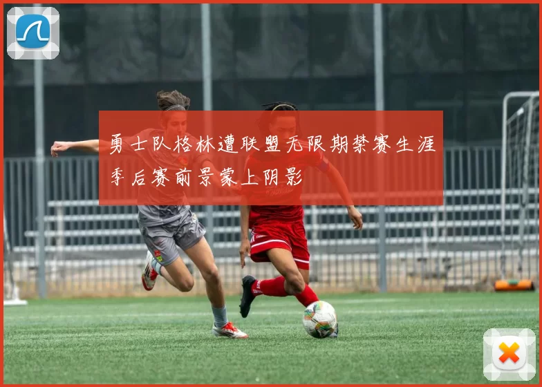 勇士队格林遭联盟无限期禁赛生涯季后赛前景蒙上阴影