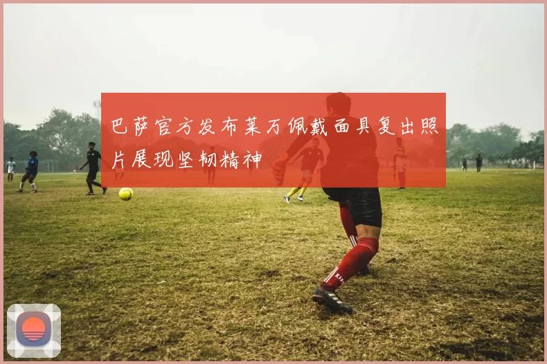 巴萨官方发布莱万佩戴面具复出照片展现坚韧精神