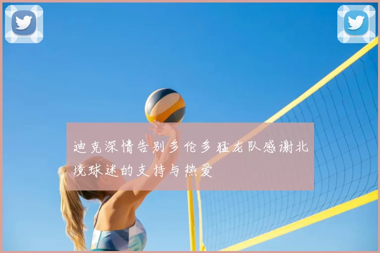迪克深情告别多伦多猛龙队感谢北境球迷的支持与热爱