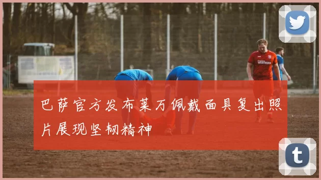巴萨官方发布莱万佩戴面具复出照片展现坚韧精神