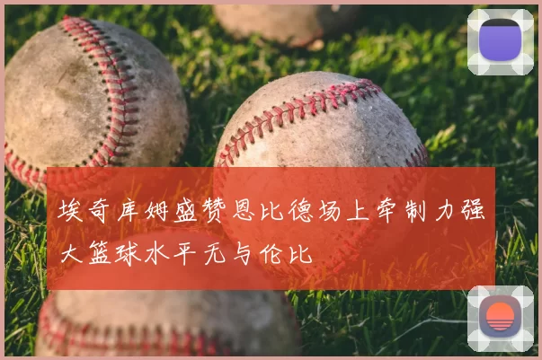 埃奇库姆盛赞恩比德场上牵制力强大篮球水平无与伦比