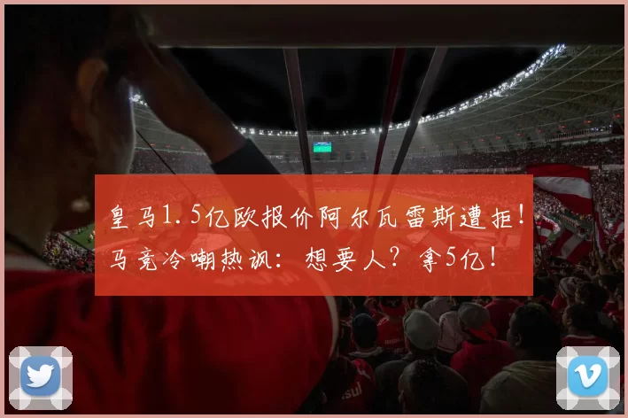 皇马1.5亿欧报价阿尔瓦雷斯遭拒！马竞冷嘲热讽：想要人？拿5亿！