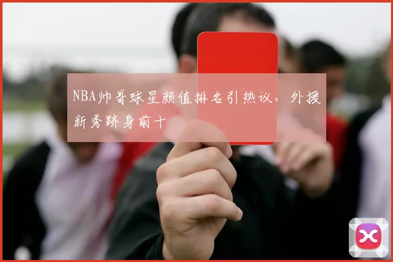 NBA帅哥球星颜值排名引热议,外援新秀跻身前十