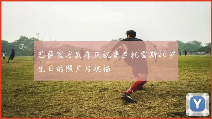 巴萨官方发布庆祝费兰托雷斯26岁生日的照片与祝福