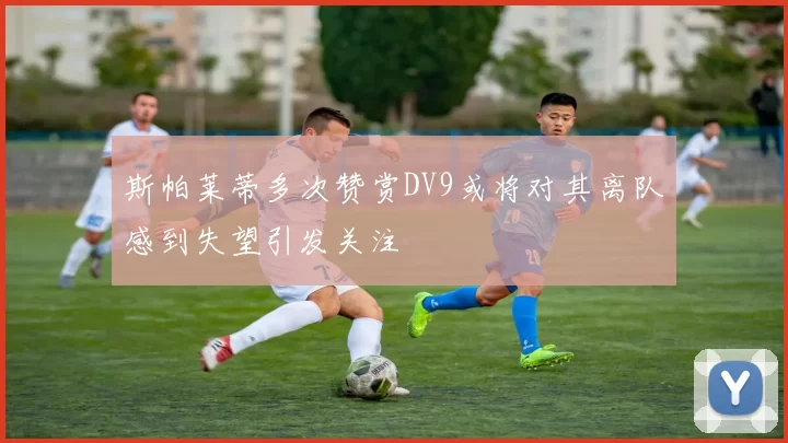 斯帕莱蒂多次赞赏DV9或将对其离队感到失望引发关注