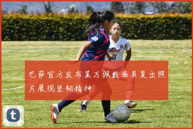 巴萨官方发布莱万佩戴面具复出照片展现坚韧精神