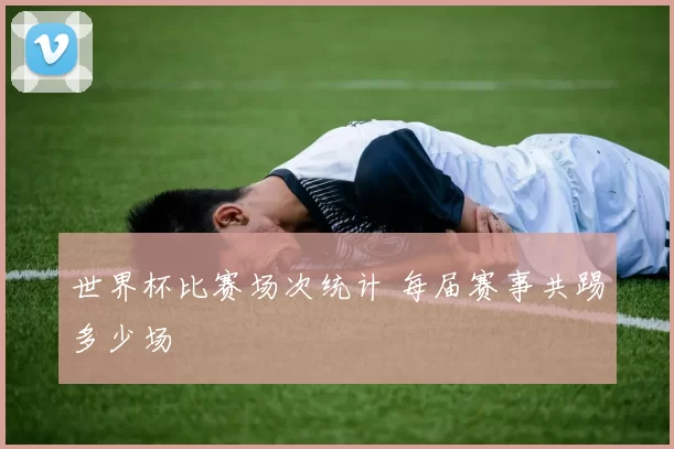 世界杯比赛场次统计 每届赛事共踢多少场