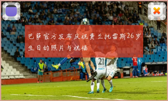 巴萨官方发布庆祝费兰托雷斯26岁生日的照片与祝福
