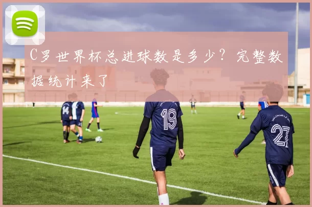 C罗世界杯总进球数是多少?完整数据统计来了