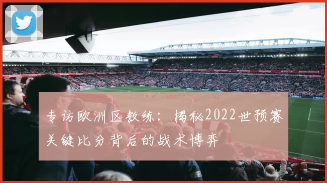 专访欧洲区教练:揭秘2022世预赛关键比分背后的战术博弈