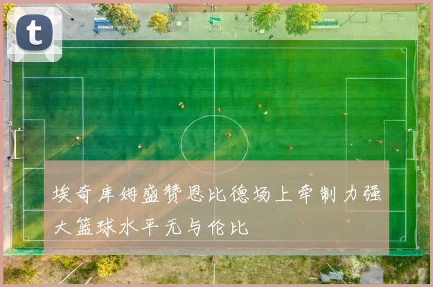 埃奇库姆盛赞恩比德场上牵制力强大篮球水平无与伦比