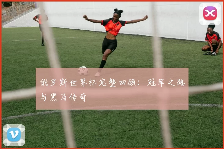俄罗斯世界杯完整回顾：冠军之路与黑马传奇