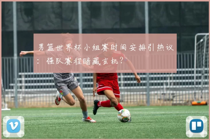 男篮世界杯小组赛时间安排引热议：强队赛程暗藏玄机？