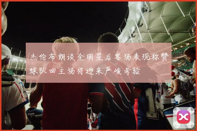 杰伦布朗谈全明星后客场表现称赞球队回主场将迎来严峻考验