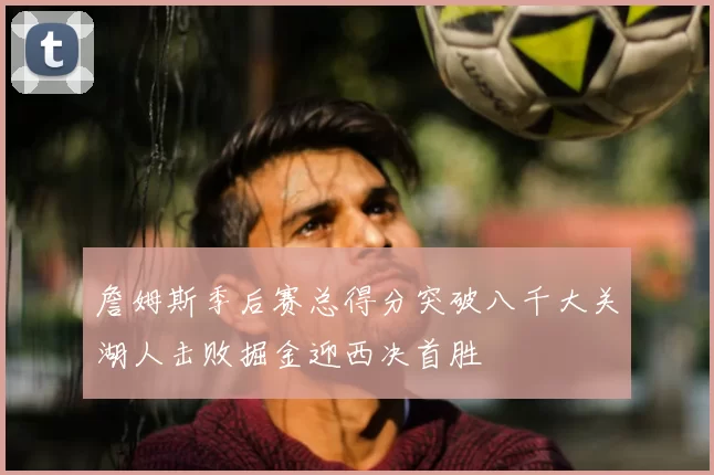 詹姆斯季后赛总得分突破八千大关湖人击败掘金迎西决首胜