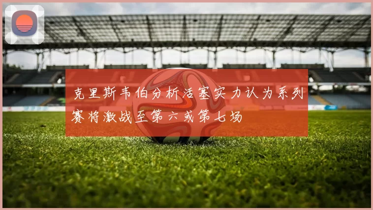 克里斯韦伯分析活塞实力认为系列赛将激战至第六或第七场