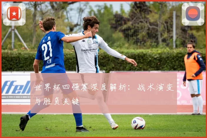 世界杯四强赛深度解析:战术演变与胜负关键