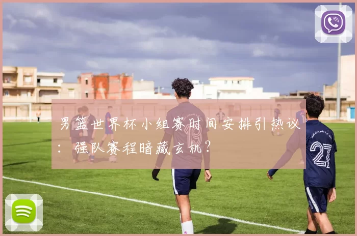 男篮世界杯小组赛时间安排引热议:强队赛程暗藏玄机?