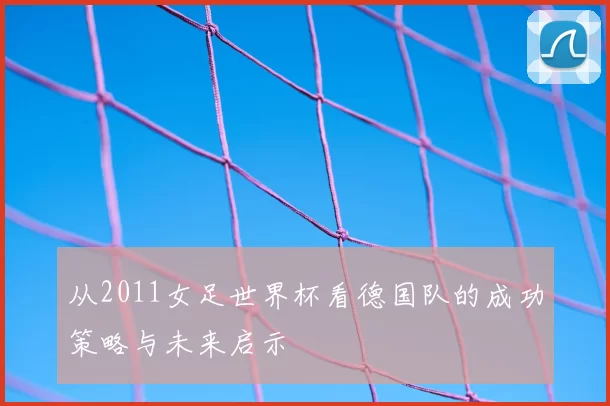 从2011女足世界杯看德国队的成功策略与未来启示
