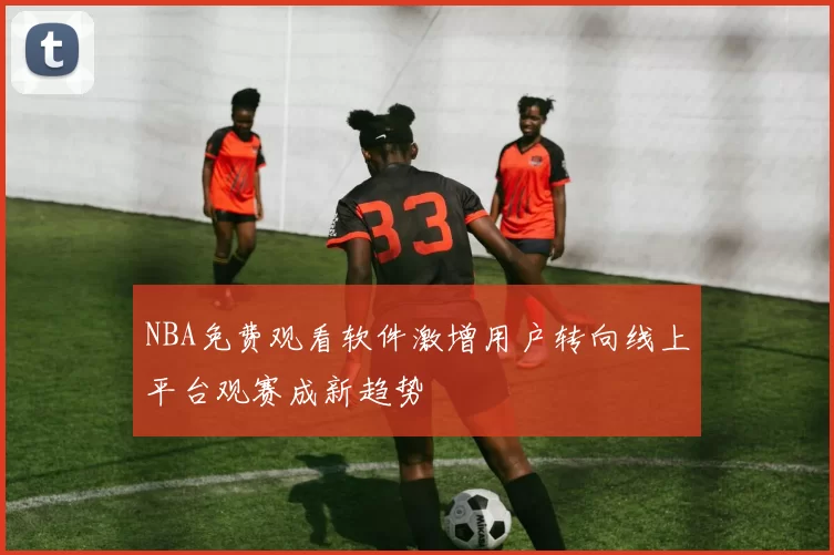 NBA免费观看软件激增用户转向线上平台观赛成新趋势