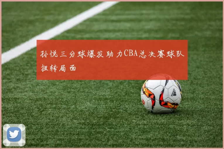 孙悦三分球爆发助力CBA总决赛球队扭转局面