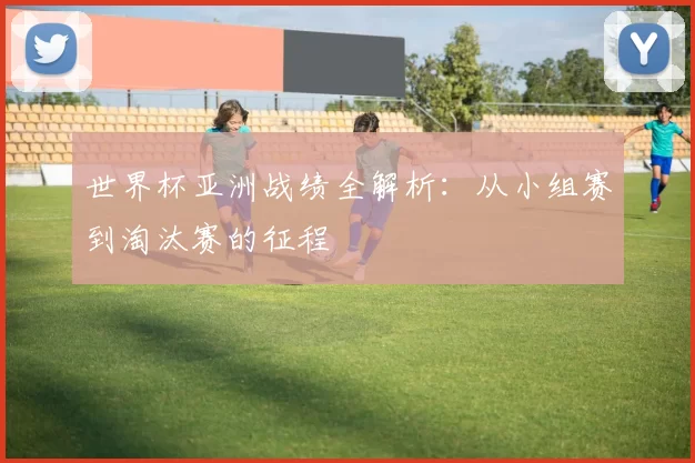 世界杯亚洲战绩全解析:从小组赛到淘汰赛的征程