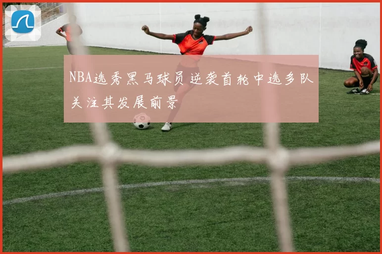 NBA选秀黑马球员逆袭首轮中选多队关注其发展前景
