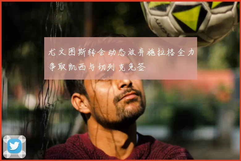 尤文图斯转会动态放弃施拉格全力争取凯西与切列克免签