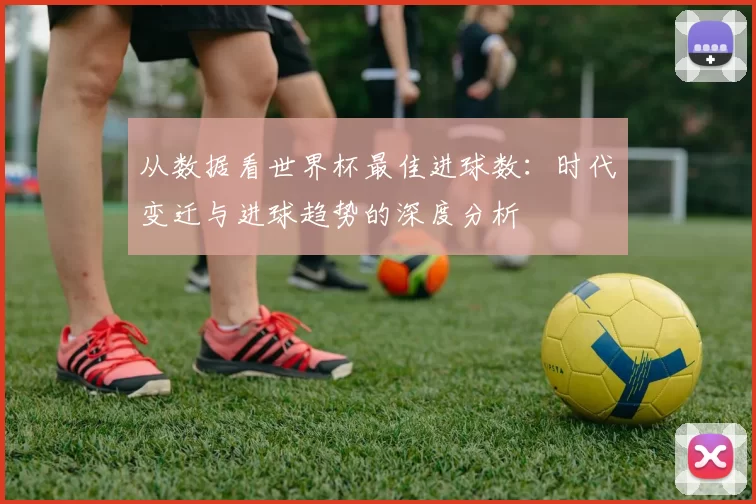 从数据看世界杯最佳进球数:时代变迁与进球趋势的深度分析