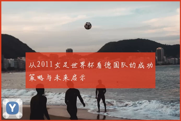 从2011女足世界杯看德国队的成功策略与未来启示